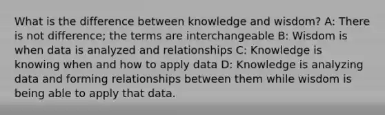 What is the difference between knowledge and wisdom? A: There is not difference; the terms are interchangeable B: Wisdom is when data is analyzed and relationships C: Knowledge is knowing when and how to apply data D: Knowledge is analyzing data and forming relationships between them while wisdom is being able to apply that data.