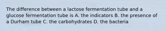 The difference between a lactose fermentation tube and a glucose fermentation tube is A. the indicators B. the presence of a Durham tube C. the carbohydrates D. the bacteria