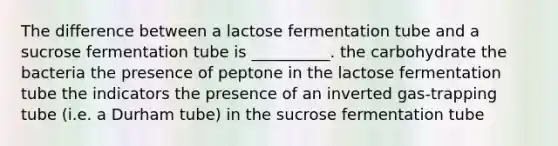 The difference between a lactose fermentation tube and a sucrose fermentation tube is __________. the carbohydrate the bacteria the presence of peptone in the lactose fermentation tube the indicators the presence of an inverted gas-trapping tube (i.e. a Durham tube) in the sucrose fermentation tube