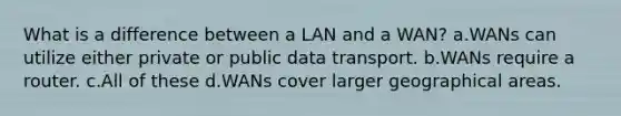 What is a difference between a LAN and a WAN? a.WANs can utilize either private or public data transport. b.WANs require a router. c.All of these d.WANs cover larger geographical areas.