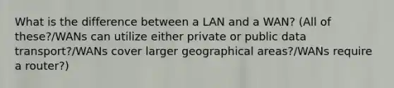 What is the difference between a LAN and a WAN? (All of these?/WANs can utilize either private or public data transport?/WANs cover larger geographical areas?/WANs require a router?)