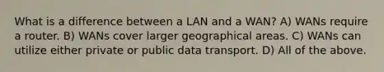 What is a difference between a LAN and a WAN? A) WANs require a router. B) WANs cover larger geographical areas. C) WANs can utilize either private or public data transport. D) All of the above.