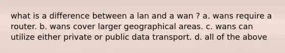 what is a difference between a lan and a wan ? a. wans require a router. b. wans cover larger geographical areas. c. wans can utilize either private or public data transport. d. all of the above