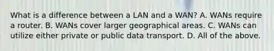 What is a difference between a LAN and a WAN? A. WANs require a router. B. WANs cover larger geographical areas. C. WANs can utilize either private or public data transport. D. All of the above.