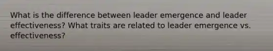 What is the difference between leader emergence and leader effectiveness? What traits are related to leader emergence vs. effectiveness?