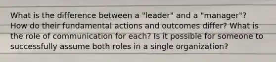 What is the difference between a "leader" and a "manager"? How do their fundamental actions and outcomes differ? What is the role of communication for each? Is it possible for someone to successfully assume both roles in a single organization?