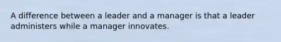 A difference between a leader and a manager is that a leader administers while a manager innovates.