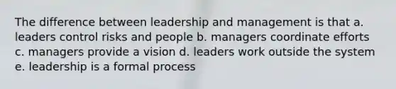 The difference between leadership and management is that a. leaders control risks and people b. managers coordinate efforts c. managers provide a vision d. leaders work outside the system e. leadership is a formal process