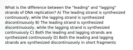 What is the difference between the "leading" and "lagging" strands of DNA replication? A) The leading strand is synthesized continuously, while the lagging strand is synthesized discontinuously B) The leading strand is synthesized discontinuously, while the lagging strand is synthesized continuously C) Both the leading and lagging strands are synthesized continuously D) Both the leading and lagging strands are synthesized discontinuously in short fragments