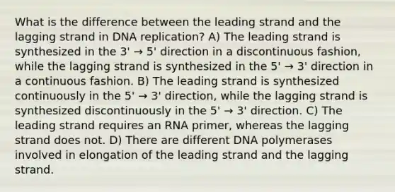 What is the difference between the leading strand and the lagging strand in <a href='https://www.questionai.com/knowledge/kofV2VQU2J-dna-replication' class='anchor-knowledge'>dna replication</a>? A) The leading strand is synthesized in the 3' → 5' direction in a discontinuous fashion, while the lagging strand is synthesized in the 5' → 3' direction in a continuous fashion. B) The leading strand is synthesized continuously in the 5' → 3' direction, while the lagging strand is synthesized discontinuously in the 5' → 3' direction. C) The leading strand requires an RNA primer, whereas the lagging strand does not. D) There are different DNA polymerases involved in elongation of the leading strand and the lagging strand.