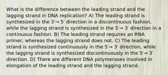 What is the difference between the leading strand and the lagging strand in DNA replication? A) The leading strand is synthesized in the 3′→ 5′ direction in a discontinuous fashion, while the lagging strand is synthesized in the 5′→ 3′ direction in a continuous fashion. B) The leading strand requires an RNA primer, whereas the lagging strand does not. C) The leading strand is synthesized continuously in the 5′→ 3′ direction, while the lagging strand is synthesized discontinuously in the 5′→ 3′ direction. D) There are different DNA polymerases involved in elongation of the leading strand and the lagging strand.