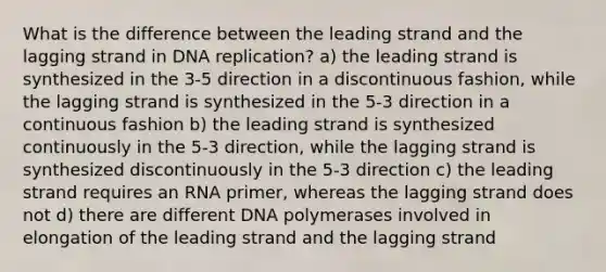 What is the difference between the leading strand and the lagging strand in DNA replication? a) the leading strand is synthesized in the 3-5 direction in a discontinuous fashion, while the lagging strand is synthesized in the 5-3 direction in a continuous fashion b) the leading strand is synthesized continuously in the 5-3 direction, while the lagging strand is synthesized discontinuously in the 5-3 direction c) the leading strand requires an RNA primer, whereas the lagging strand does not d) there are different DNA polymerases involved in elongation of the leading strand and the lagging strand