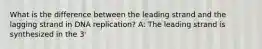 What is the difference between the leading strand and the lagging strand in DNA replication? A: The leading strand is synthesized in the 3'