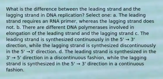 What is the difference between the leading strand and the lagging strand in DNA replication? Select one: a. The leading strand requires an RNA primer, whereas the lagging strand does not. b. There are different DNA polymerases involved in elongation of the leading strand and the lagging strand c. The leading strand is synthesized continuously in the 5' → 3' direction, while the lagging strand is synthesized discontinuously in the 5' →3' direction. d. The leading strand is synthesized in the 3' → 5' direction in a discontinuous fashion, while the lagging strand is synthesized in the 5' → 3' direction in a continuous fashion.