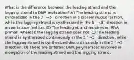 What is the difference between the leading strand and the lagging strand in DNA replication? A) The leading strand is synthesized in the 3 ′ →5 ′ direction in a discontinuous fashion, while the lagging strand is synthesized in the 5 ′ →3 ′ direction in a continuous fashion. B) The leading strand requires an RNA primer, whereas the lagging strand does not. C) The leading strand is synthesized continuously in the 5 ′ →3 ′ direction, while the lagging strand is synthesized discontinuously in the 5 ′ →3 ′ direction. D) There are different DNA polymerases involved in elongation of the leading strand and the lagging strand.