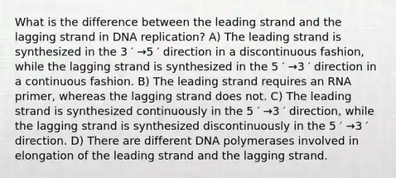 What is the difference between the leading strand and the lagging strand in DNA replication? A) The leading strand is synthesized in the 3 ′ →5 ′ direction in a discontinuous fashion, while the lagging strand is synthesized in the 5 ′ →3 ′ direction in a continuous fashion. B) The leading strand requires an RNA primer, whereas the lagging strand does not. C) The leading strand is synthesized continuously in the 5 ′ →3 ′ direction, while the lagging strand is synthesized discontinuously in the 5 ′ →3 ′ direction. D) There are different DNA polymerases involved in elongation of the leading strand and the lagging strand.