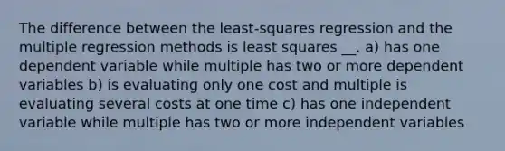 The difference between the least-squares regression and the multiple regression methods is least squares __. a) has one dependent variable while multiple has two or more dependent variables b) is evaluating only one cost and multiple is evaluating several costs at one time c) has one independent variable while multiple has two or more independent variables