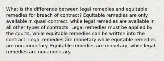 What is the difference between legal remedies and equitable remedies for breach of contract? Equitable remedies are only available in quasi-contract, while legal remedies are available in all other types of contracts. Legal remedies must be applied by the courts, while equitable remedies can be written into the contract. Legal remedies are monetary while equitable remedies are non-monetary. Equitable remedies are monetary, while legal remedies are non-monetary.