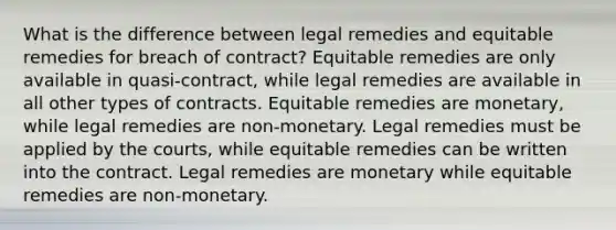 What is the difference between legal remedies and equitable remedies for breach of contract? Equitable remedies are only available in quasi-contract, while legal remedies are available in all other types of contracts. Equitable remedies are monetary, while legal remedies are non-monetary. Legal remedies must be applied by the courts, while equitable remedies can be written into the contract. Legal remedies are monetary while equitable remedies are non-monetary.