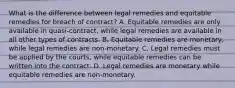 What is the difference between legal remedies and equitable remedies for breach of contract? A. Equitable remedies are only available in quasi-contract, while legal remedies are available in all other types of contracts. B. Equitable remedies are monetary, while legal remedies are non-monetary. C. Legal remedies must be applied by the courts, while equitable remedies can be written into the contract. D. Legal remedies are monetary while equitable remedies are non-monetary.