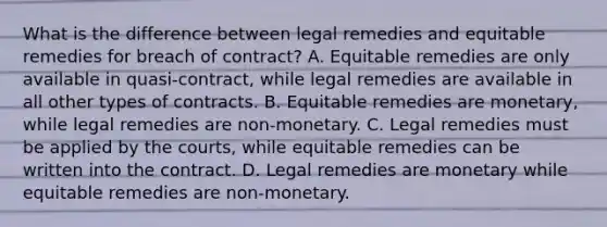 What is the difference between legal remedies and equitable remedies for breach of contract? A. Equitable remedies are only available in quasi-contract, while legal remedies are available in all other types of contracts. B. Equitable remedies are monetary, while legal remedies are non-monetary. C. Legal remedies must be applied by the courts, while equitable remedies can be written into the contract. D. Legal remedies are monetary while equitable remedies are non-monetary.