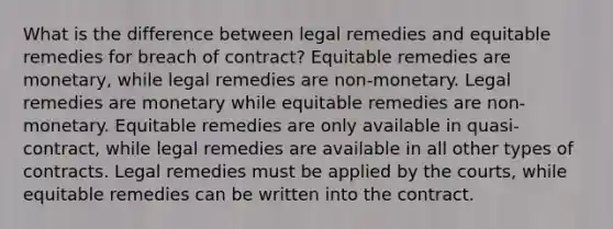 What is the difference between legal remedies and equitable remedies for breach of contract? Equitable remedies are monetary, while legal remedies are non-monetary. Legal remedies are monetary while equitable remedies are non-monetary. Equitable remedies are only available in quasi-contract, while legal remedies are available in all other types of contracts. Legal remedies must be applied by the courts, while equitable remedies can be written into the contract.