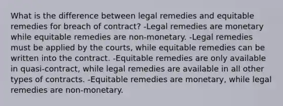 What is the difference between legal remedies and equitable remedies for breach of contract? -Legal remedies are monetary while equitable remedies are non-monetary. -Legal remedies must be applied by the courts, while equitable remedies can be written into the contract. -Equitable remedies are only available in quasi-contract, while legal remedies are available in all other types of contracts. -Equitable remedies are monetary, while legal remedies are non-monetary.