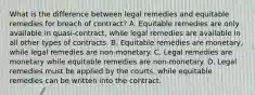 What is the difference between legal remedies and equitable remedies for breach of contract? A. Equitable remedies are only available in quasi-contract, while legal remedies are available in all other types of contracts. B. Equitable remedies are monetary, while legal remedies are non-monetary. C. Legal remedies are monetary while equitable remedies are non-monetary. D. Legal remedies must be applied by the courts, while equitable remedies can be written into the contract.