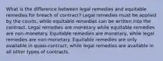 What is the difference between legal remedies and equitable remedies for breach of contract? Legal remedies must be applied by the courts, while equitable remedies can be written into the contract. Legal remedies are monetary while equitable remedies are non-monetary. Equitable remedies are monetary, while legal remedies are non-monetary. Equitable remedies are only available in quasi-contract, while legal remedies are available in all other types of contracts.