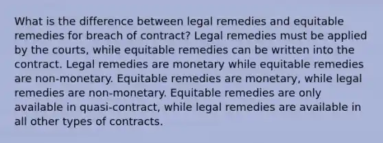 What is the difference between legal remedies and equitable remedies for breach of contract? Legal remedies must be applied by the courts, while equitable remedies can be written into the contract. Legal remedies are monetary while equitable remedies are non-monetary. Equitable remedies are monetary, while legal remedies are non-monetary. Equitable remedies are only available in quasi-contract, while legal remedies are available in all other types of contracts.