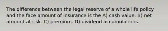 The difference between the legal reserve of a whole life policy and the face amount of insurance is the A) cash value. B) net amount at risk. C) premium. D) dividend accumulations.