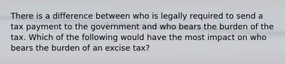 There is a difference between who is legally required to send a tax payment to the government and who bears the burden of the tax. Which of the following would have the most impact on who bears the burden of an excise tax?