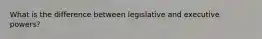 What is the difference between legislative and executive powers?