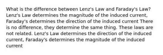 What is the difference between Lenz's Law and Faraday's Law? Lenz's Law determines the magnitude of the induced current, Faraday's determines the direction of the induced current There is no difference, they determine the same thing. These laws are not related. Lenz's Law determines the direction of the induced current, Faraday's determines the magnitude of the induced current