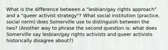 What is the difference between a "lesbian/gay rights approach" and a "queer activist strategy"? What social institution (practice, social norm) does Somerville use to distinguish between the two? (Another way to phrase the second question is: what does Somerville say lesbian/gay rights activists and queer activists historically disagree about?)