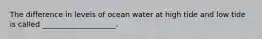 The difference in levels of ocean water at high tide and low tide is called ____________________.