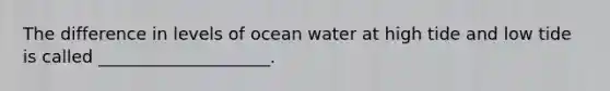 The difference in levels of ocean water at high tide and low tide is called ____________________.