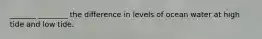 _______ ________ the difference in levels of ocean water at high tide and low tide.