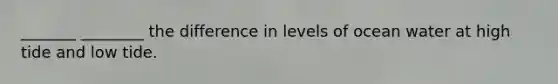 _______ ________ the difference in levels of ocean water at high tide and low tide.