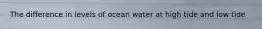 The difference in levels of ocean water at high tide and low tide