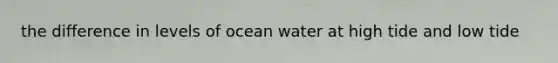 the difference in levels of ocean water at high tide and low tide