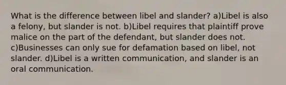 What is the difference between libel and slander? a)Libel is also a felony, but slander is not. b)Libel requires that plaintiff prove malice on the part of the defendant, but slander does not. c)Businesses can only sue for defamation based on libel, not slander. d)Libel is a written communication, and slander is an oral communication.