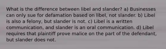 What is the difference between libel and slander? a) Businesses can only sue for defamation based on libel, not slander. b) Libel is also a felony, but slander is not. c) Libel is a written communication, and slander is an oral communication. d) Libel requires that plaintiff prove malice on the part of the defendant, but slander does not.