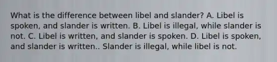 What is the difference between libel and slander? A. Libel is spoken, and slander is written. B. Libel is illegal, while slander is not. C. Libel is written, and slander is spoken. D. Libel is spoken, and slander is written.. Slander is illegal, while libel is not.