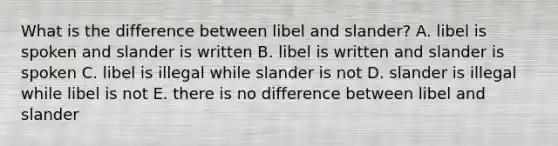 What is the difference between libel and slander? A. libel is spoken and slander is written B. libel is written and slander is spoken C. libel is illegal while slander is not D. slander is illegal while libel is not E. there is no difference between libel and slander