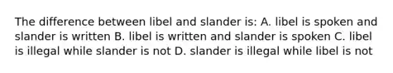 The difference between libel and slander is: A. libel is spoken and slander is written B. libel is written and slander is spoken C. libel is illegal while slander is not D. slander is illegal while libel is not