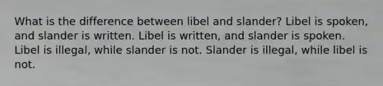 What is the difference between libel and slander? Libel is spoken, and slander is written. Libel is written, and slander is spoken. Libel is illegal, while slander is not. Slander is illegal, while libel is not.