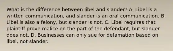 What is the difference between libel and slander? A. Libel is a written communication, and slander is an oral communication. B. Libel is also a felony, but slander is not. C. Libel requires that plaintiff prove malice on the part of the defendant, but slander does not. D. Businesses can only sue for defamation based on libel, not slander.