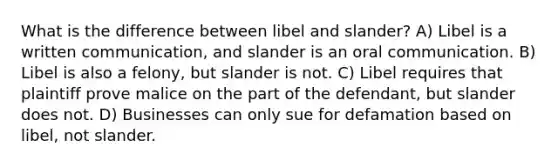 What is the difference between libel and slander? A) Libel is a written communication, and slander is an oral communication. B) Libel is also a felony, but slander is not. C) Libel requires that plaintiff prove malice on the part of the defendant, but slander does not. D) Businesses can only sue for defamation based on libel, not slander.