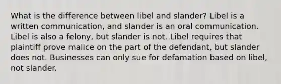 What is the difference between libel and slander? Libel is a written communication, and slander is an oral communication. Libel is also a felony, but slander is not. Libel requires that plaintiff prove malice on the part of the defendant, but slander does not. Businesses can only sue for defamation based on libel, not slander.